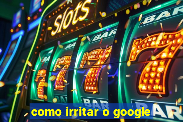 como irritar o google